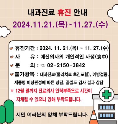  예진의사의 개인적인 사정(喪中)으로 다음 주 수요일까지 부득이 내과 진료를 휴진하오니 양해 부탁드립니다.  ○ 휴진기간 : 2024. 11. 21.(목) ~ 11. 27.(수)  ○ 문    의 : ☏ 02-2150-3842  ○ 불가항목 : 내과 진료  ※ 12월 말까지 진료의사 인력부족으로 시간이 지체될 수 있으니 양해 부탁드립니다.